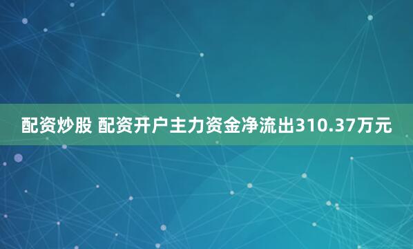 配资炒股 配资开户主力资金净流出310.37万元