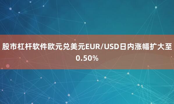股市杠杆软件欧元兑美元EUR/USD日内涨幅扩大至0.50%